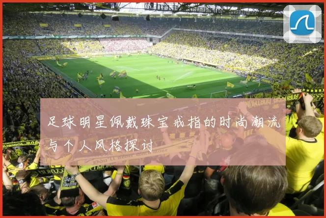 足球明星佩戴珠宝戒指的时尚潮流与个人风格探讨