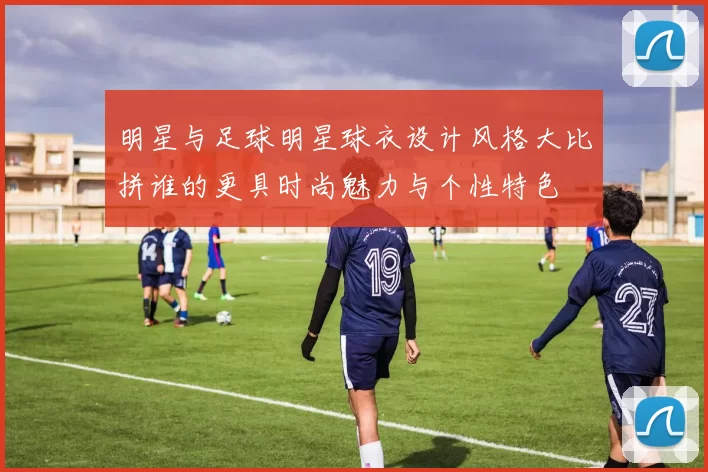 明星与足球明星球衣设计风格大比拼谁的更具时尚魅力与个性特色