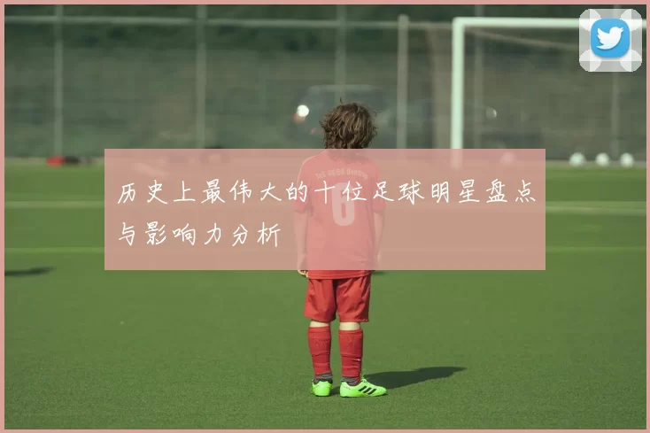 历史上最伟大的十位足球明星盘点与影响力分析