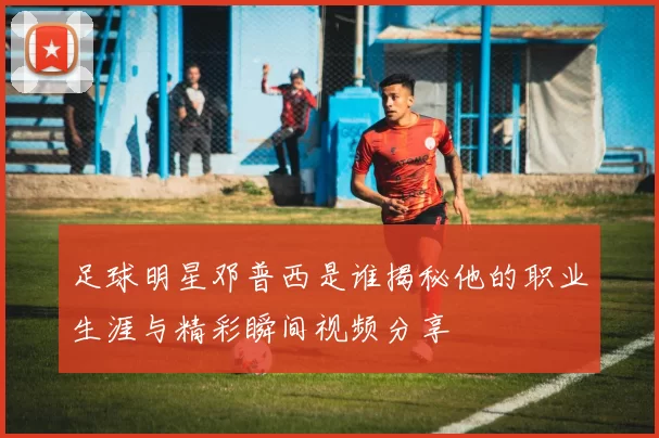 足球明星邓普西是谁揭秘他的职业生涯与精彩瞬间视频分享