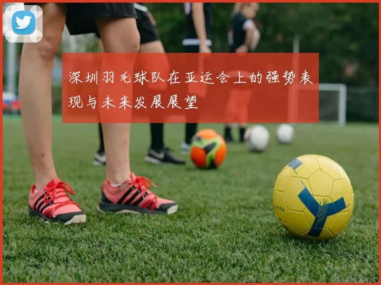 深圳羽毛球队在亚运会上的强势表现与未来发展展望