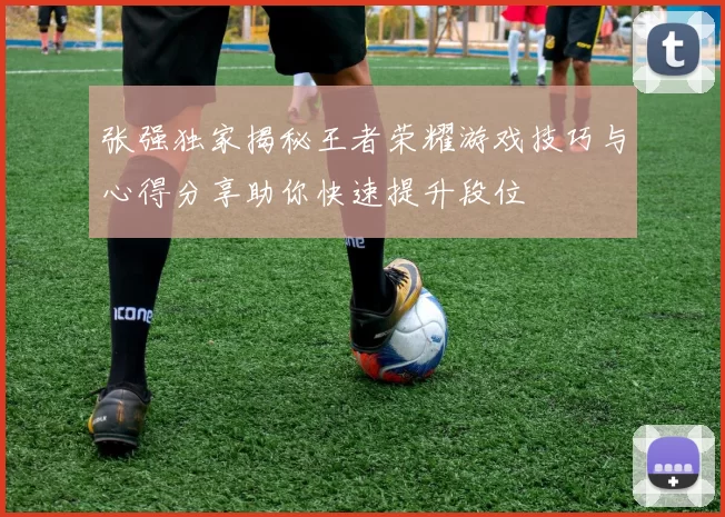 张强独家揭秘王者荣耀游戏技巧与心得分享助你快速提升段位