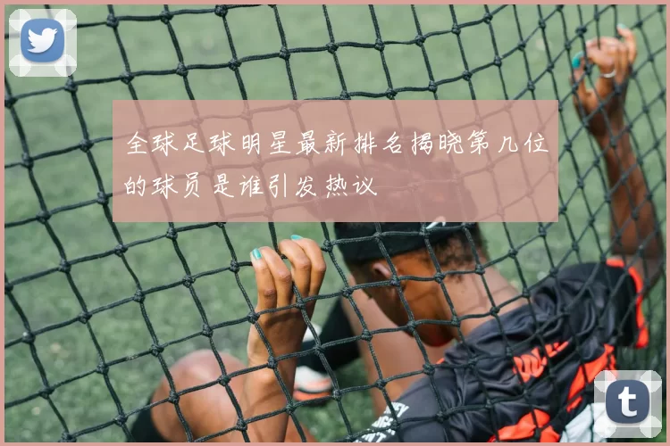 全球足球明星最新排名揭晓第几位的球员是谁引发热议