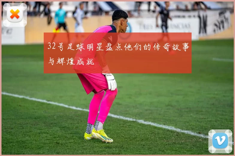 32号足球明星盘点他们的传奇故事与辉煌成就