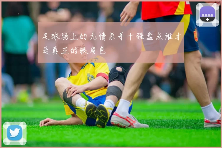 足球场上的无情杀手十强盘点谁才是真正的狠角色