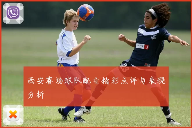 西安赛场球队配合精彩点评与表现分析