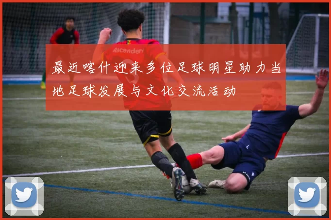 最近喀什迎来多位足球明星助力当地足球发展与文化交流活动