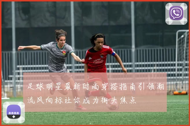 足球明星最新时尚穿搭指南引领潮流风向标让你成为街头焦点