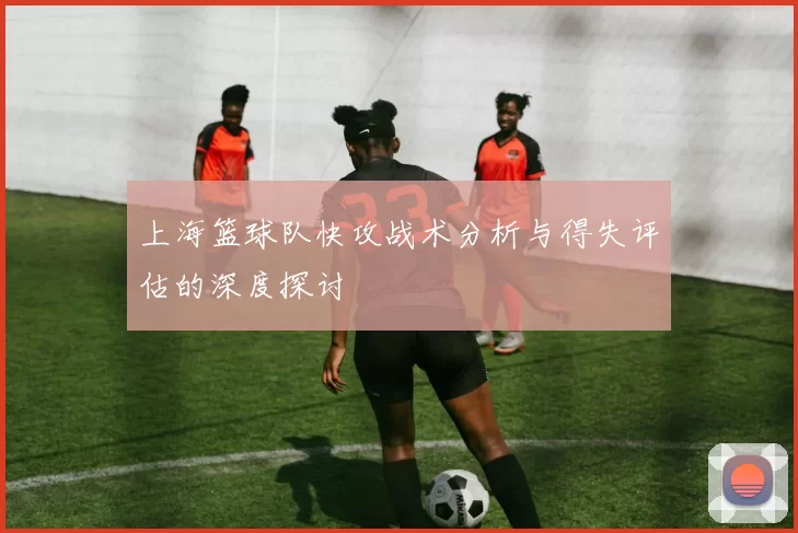 上海篮球队快攻战术分析与得失评估的深度探讨