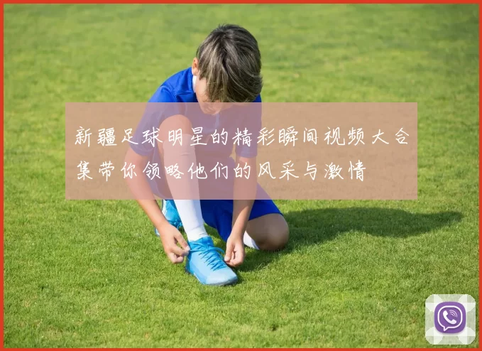 新疆足球明星的精彩瞬间视频大合集带你领略他们的风采与激情