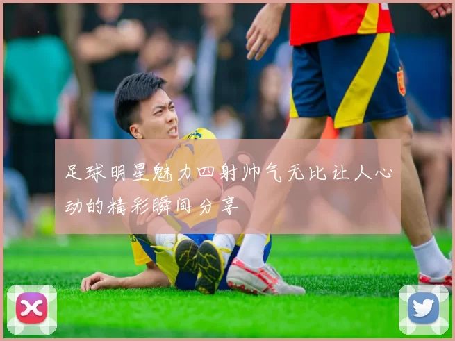足球明星魅力四射帅气无比让人心动的精彩瞬间分享