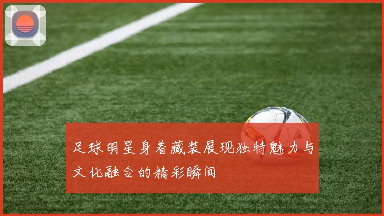 足球明星身着藏装展现独特魅力与文化融合的精彩瞬间