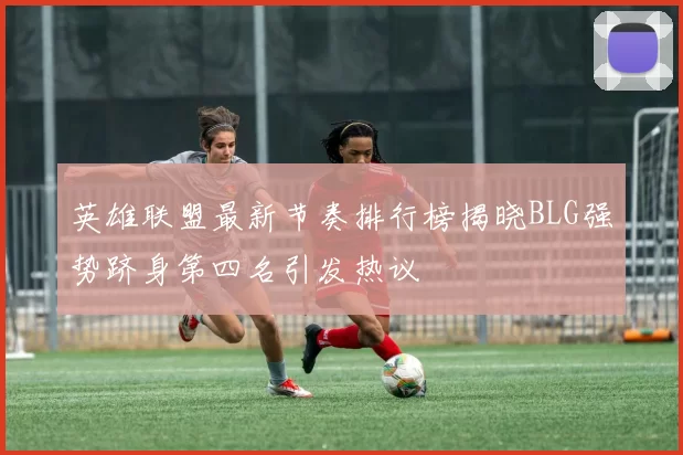 英雄联盟最新节奏排行榜揭晓BLG强势跻身第四名引发热议