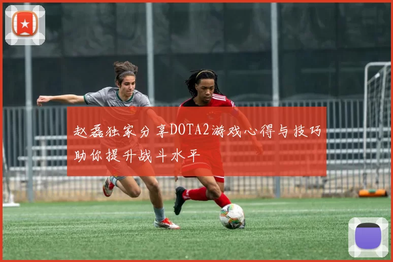 赵磊独家分享DOTA2游戏心得与技巧助你提升战斗水平