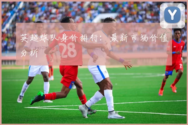 英超球队身价排行：最新市场价值分析