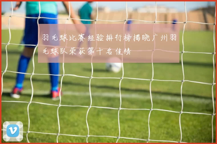 羽毛球比赛经验排行榜揭晓广州羽毛球队荣获第十名佳绩