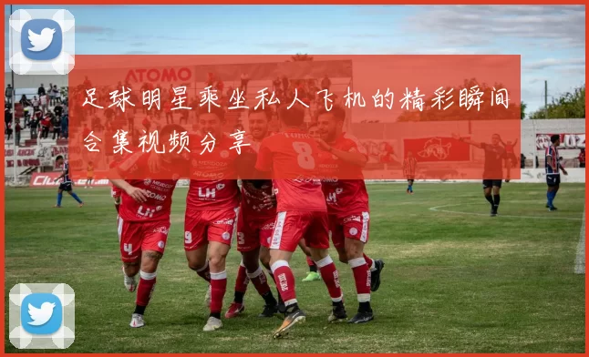 足球明星乘坐私人飞机的精彩瞬间合集视频分享