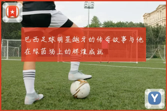 巴西足球明星龅牙的传奇故事与他在绿茵场上的辉煌成就