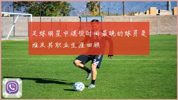 足球明星中退役时间最晚的球员是谁及其职业生涯回顾