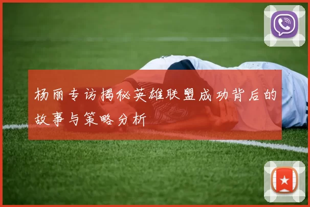 杨丽专访揭秘英雄联盟成功背后的故事与策略分析
