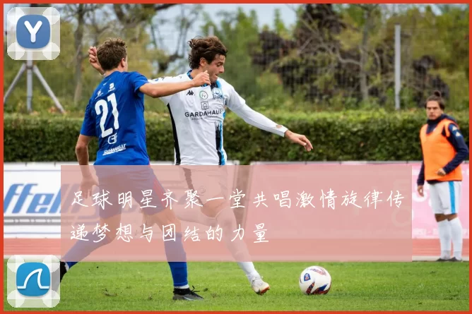 足球明星齐聚一堂共唱激情旋律传递梦想与团结的力量