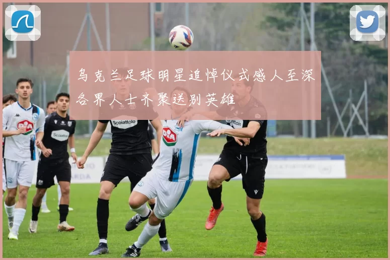 乌克兰足球明星追悼仪式感人至深各界人士齐聚送别英雄