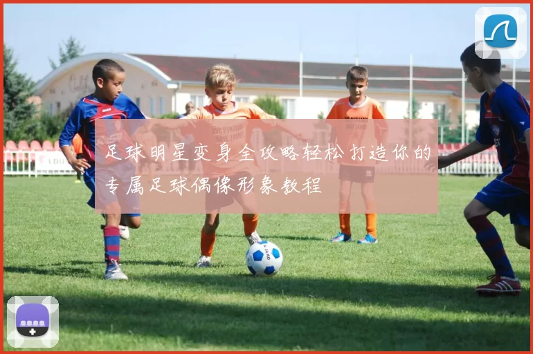 足球明星变身全攻略轻松打造你的专属足球偶像形象教程