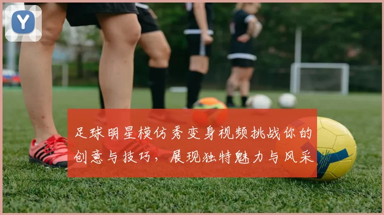 足球明星模仿秀变身视频挑战你的创意与技巧，展现独特魅力与风采