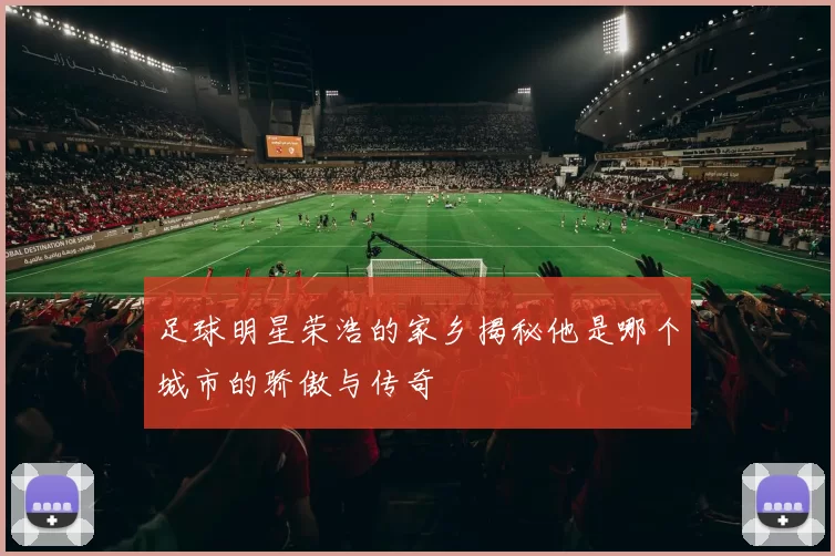 足球明星荣浩的家乡揭秘他是哪个城市的骄傲与传奇