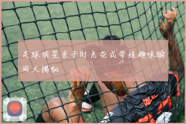 足球明星亲子时光花式带娃趣味瞬间大揭秘