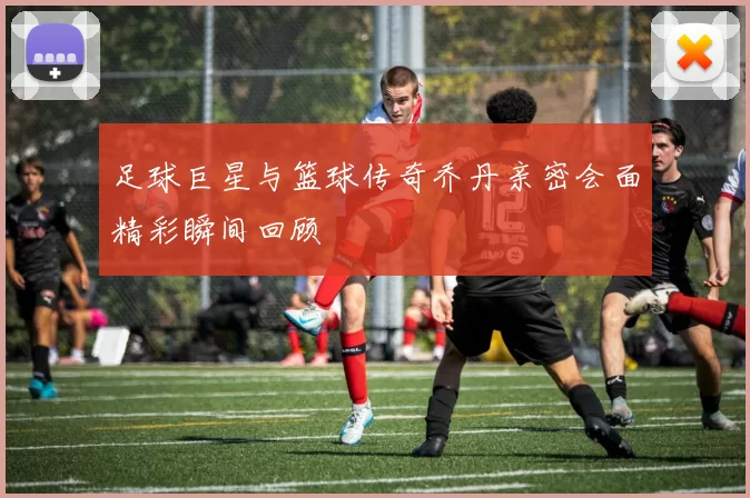 足球巨星与篮球传奇乔丹亲密会面精彩瞬间回顾