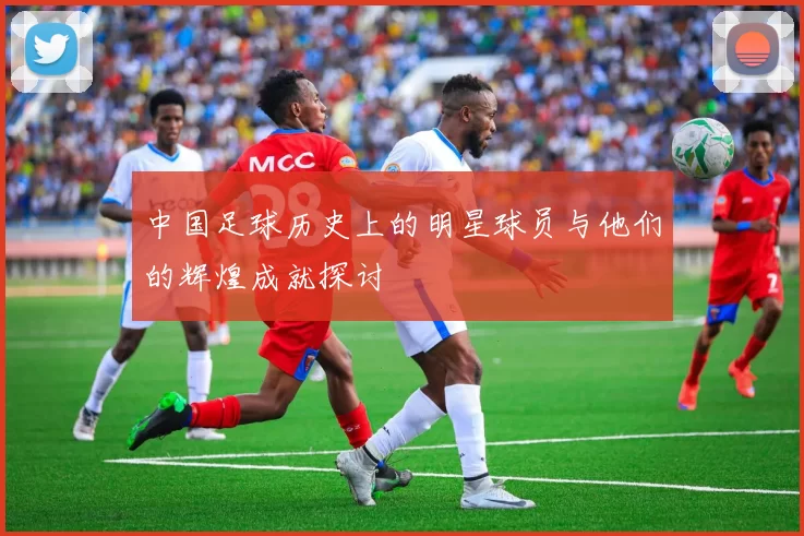 中国足球历史上的明星球员与他们的辉煌成就探讨
