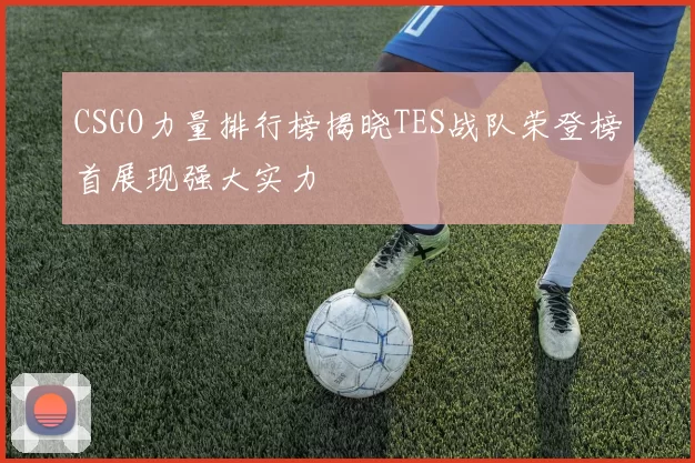 CSGO力量排行榜揭晓TES战队荣登榜首展现强大实力