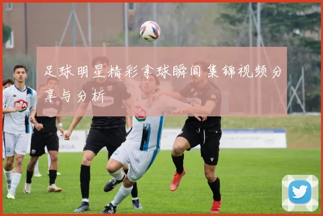 足球明星精彩拿球瞬间集锦视频分享与分析